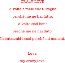 CRAzY LOVE
A volte è male che ti voglio
perché me ne hai fatto.
A volte cosí bene
perché me ne hai dato.
In entrambi i casi perché mi manchi.

Love,
my crazy love.
