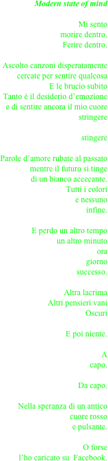 Modern state of mind

Mi sento 
morire dentro.
Ferire dentro.

Ascolto canzoni disperatamente cercate per sentire qualcosa
E le brucio subito
Tanto è il desiderio d’emozione
e di sentire ancora il mio cuore stringere

stingere

Parole d’amore rubate al passato
mentre il futuro si tinge 
di un bianco accecante.
Tutti i colori
e nessuno
infine.

E perdo un altro tempo
un altro minuto
ora
giorno
successo.

Altra lacrima
Altri pensieri vani
Oscuri

E poi niente.

A 
capo.

Da capo.

Nella speranza di un antico
cuore rosso
e pulsante.

O forse
  l’ho caricato su  Facebook.
