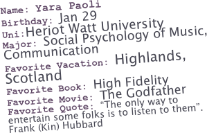 Name: Yara Paoli
Birthday: Jan 29
Uni:Heriot Watt University
Major: Social Psychology of Music,
Communication
Favorite Vacation: Highlands, Scotland
Favorite Book: High Fidelity
Favorite Movie: The Godfather
Favorite Quote: “The only way to entertain some folks is to listen to them”.
Frank (Kin) Hubbard