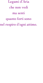 Legami d’Aria
che non vedi
ma senti
quanto forti sono
nel respiro d’ogni attimo.


Forti come il marmo
lievi come la polvere
appena spazzata via.
             D’amore sopito 
   e catturato
         in un velo 
                   d’inestricabile 
                                    malinconia.


