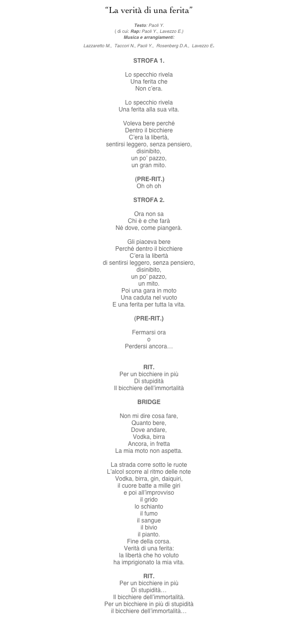 “La verità di una ferita”
mp3 here
Testo: Paoli Y.
( di cui: Rap: Paoli Y., Lavezzo E.)
Musica e arrangiamenti:
Lazzaretto M.,  Taccori N., Paoli Y.,  Rosenberg D.A.,  Lavezzo E.

STROFA 1.

Lo specchio rivela
Una ferita che
Non c’era.

Lo specchio rivela
Una ferita alla sua vita.

Voleva bere perché
Dentro il bicchiere
C’era la libertà,
sentirsi leggero, senza pensiero,
disinibito,
un po’ pazzo,
un gran mito.

 (PRE-RIT.)
Oh oh oh

STROFA 2.

Ora non sa
Chi è e che farà
Né dove, come piangerà.

Gli piaceva bere
Perché dentro il bicchiere
C’era la libertà
di sentirsi leggero, senza pensiero,
disinibito,
un po’ pazzo,
un mito.
Poi una gara in moto
Una caduta nel vuoto
E una ferita per tutta la vita.

(PRE-RIT.)

Fermarsi ora
o
Perdersi ancora…


RIT.
Per un bicchiere in più
Di stupidità
Il bicchiere dell’immortalità

BRIDGE

Non mi dire cosa fare,
Quanto bere,
Dove andare,
Vodka, birra
Ancora, in fretta
La mia moto non aspetta.

La strada corre sotto le ruote
L’alcol scorre al ritmo delle note
Vodka, birra, gin, daiquiri,
il cuore batte a mille giri
e poi all’improvviso
il grido
lo schianto
il fumo
il sangue
il bivio
il pianto.
Fine della corsa.
Verità di una ferita:
la libertà che ho voluto
ha imprigionato la mia vita.

RIT.
Per un bicchiere in più
Di stupidità…
Il bicchiere dell’immortalità.
Per un bicchiere in più di stupidità
il bicchiere dell’immortalità…
